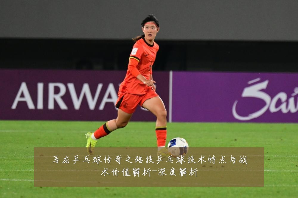 马龙乒乓球传奇之路技乒乓球技术特点与战术价值解析-深度解析